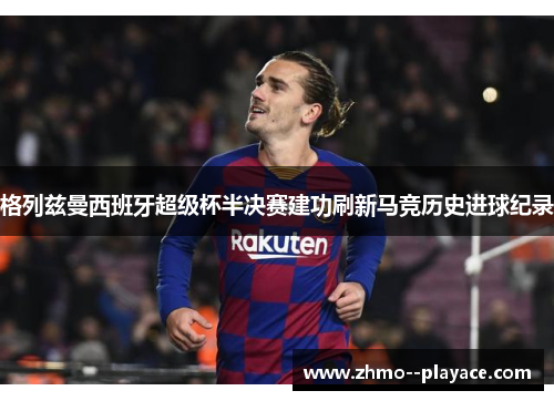 格列兹曼西班牙超级杯半决赛建功刷新马竞历史进球纪录