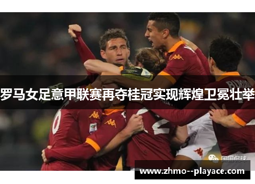 罗马女足意甲联赛再夺桂冠实现辉煌卫冕壮举