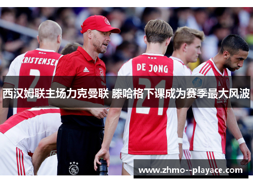 西汉姆联主场力克曼联 滕哈格下课成为赛季最大风波